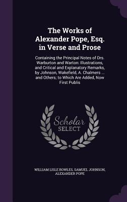 The Works of Alexander Pope, Esq. in Verse and Prose: Containing the Principal Notes of Drs. Warburton and Warton: Illustrations, and Critical and Explanatory Remarks, by Johnson, Wakefield, A. Chalmers ... and Others; to Which Are Added, Now First Publis - Bowles, William Lisle, and Johnson, Samuel, and Pope, Alexander