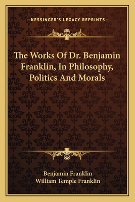 The Works of Dr. Benjamin Franklin, in Philosophy, Politics and Morals - Franklin, Benjamin, and Franklin, William Temple (Editor)