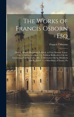 The Works of Francis Osborn Esq: Divine, Moral, Historical, Political. in Four Several Tracts. Viz. 1. Advice to a Son ... 2. Political Reflections On the Government of the Turks, &c. 3. Memoires On Q. Elizabeth and K. James. 4. a Miscellany of Essays, Pa - Osborne, Francis