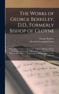 The Works of George Berkeley, D.D., Formerly Bishop of Cloyne: Philosophical Works, 1734-52: The Analyst. a Defence of Free-Thinking in Mathematics. Reasons for Not Replying to Mr. Walton's Full Answer. Siris. Letters ... on the Virtues of Tar-Water. Fa