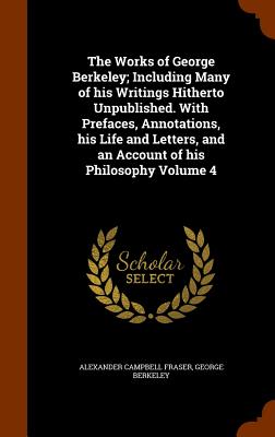 The Works of George Berkeley; Including Many of His Writings Hitherto Unpublished. with Prefaces, Annotations, His Life and Letters, and an Account of His Philosophy Volume 4 - Fraser, Alexander Campbell, and Berkeley, George