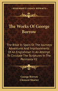 The Works of George Borrow: The Bible in Spain or the Journeys Adventures and Imprisonments of an Englishman in an Attempt to Circulate the Scriptures in the Peninsula V1