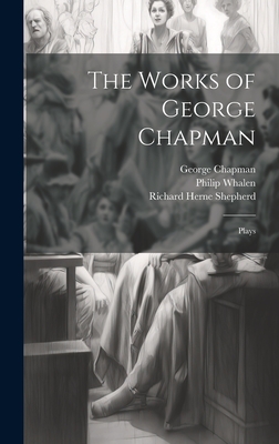 The Works of George Chapman: Plays - Chapman, George 1559?-1634 (Creator), and Shepherd, Richard Herne 1842-1895, and Whalen, Philip