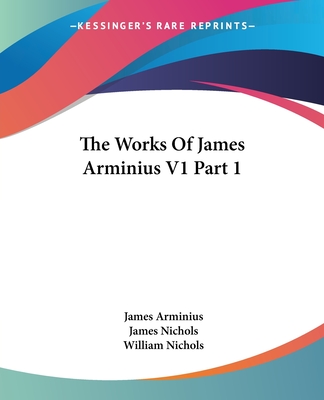 The Works of James Arminius V1 Part 1 - Arminius, James, and Nichols, James, PhD (Translated by), and Nichols, William (Translated by)