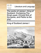 The Works of James I, King of Scotland. Containing the King's Quair, Christis Kirk of the Grene, and Peblis to the Play.