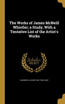 The Works of James McNeill Whistler; a Study, With a Tentative List of the Artist's Works - Cary, Elisabeth Luther 1867-1936