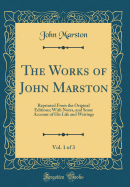 The Works of John Marston, Vol. 1 of 3: Reprinted from the Original Editions; With Notes, and Some Account of His Life and Writings (Classic Reprint)