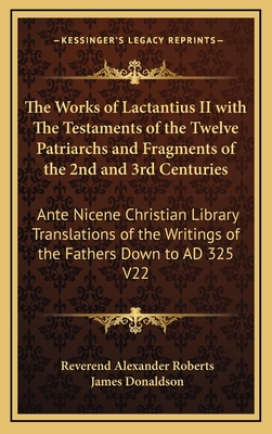 The Works of Lactantius II with The Testaments of the Twelve Patriarchs and Fragments of the 2nd and 3rd Centuries: Ante Nicene Christian Library Translations of the Writings of the Fathers Down to AD 325 V22 - Roberts, Reverend Alexander (Editor), and Donaldson, James, Sir (Editor)