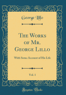The Works of Mr. George Lillo, Vol. 1: With Some Account of His Life (Classic Reprint)