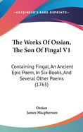 The Works Of Ossian, The Son Of Fingal V1: Containing Fingal, An Ancient Epic Poem, In Six Books, And Several Other Poems (1765)