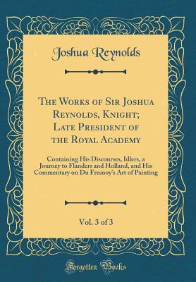 The Works of Sir Joshua Reynolds, Knight; Late President of the Royal Academy, Vol. 3 of 3: Containing His Discourses, Idlers, a Journey to Flanders and Holland, and His Commentary on Du Fresnoy's Art of Painting (Classic Reprint) - Reynolds, Joshua, Dr.