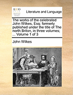 The Works of the Celebrated John Wilkes, Esq; Formerly Published Under the Title of The North Briton, in Three Volumes; ... of 3; Volume 1