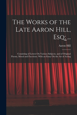 The Works of the Late Aaron Hill, Esq; ...: Consisting of Letters On Various Subjects, and of Original Poems, Moral and Facetious. With an Essay On the Art of Acting - Hill, Aaron