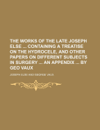 The Works of the Late Joseph Else ... Containing a Treatise on the Hydrocele, and Other Papers on Different Subjects in Surgery ... an Appendix ... by Geo Vaux