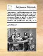 The Works of the Most Reverend Dr. John Tillotson, Containing Two Hundred and Fifty Four Sermons and Discourses on Several Occasions. Together with the Rule of Faith. an Alphabetical Table of the Principal Matters. the Sixth Edition. Volume 7 of 10 - Tillotson, John