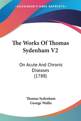 The Works Of Thomas Sydenham V2: On Acute And Chronic Diseases (1788) - Sydenham, Thomas, Dr., and Wallis, George (Editor)