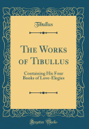 The Works of Tibullus: Containing His Four Books of Love-Elegies (Classic Reprint)