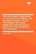 The Workshop Companion. a Collection of Useful and Reliable Recipes, Rules, Processes, Methods, Wrinkles, and Practical Hints for the Household and Th