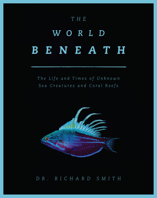 The World Beneath: The Life and Times of Unknown Sea Creatures and Coral Reefs - Smith, Richard, Dr.