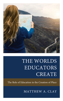 The Worlds Educators Create: The Role of Education in the Creation of Place - Clay, Matthew A