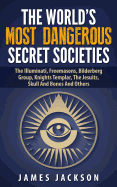 The World's Most Dangerous Secret Societies: The Illuminati, Freemasons, Bilderberg Group, Knights Templar, the Jesuits, Skull and Bones and Others