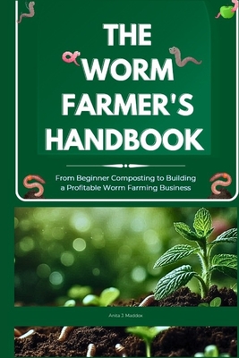 The Worm Farmer's Handbook: From Beginner Composting to Building a Profitable Worm Farming Business: Grow Healthy Soil, Reduce Waste, and Turn Worm Farming into a Sustainable Side Business - Maddox, Anita J