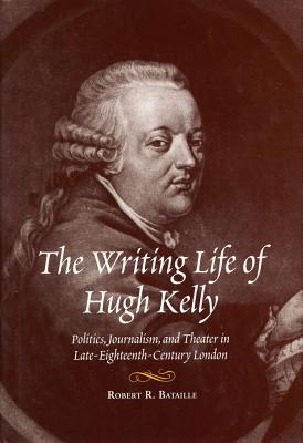 The Writing Life of Hugh Kelly: Politics, Journalism, and Theatre in Late-Eighteenth-Century London - Bataille, Robert R, Professor, PhD