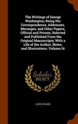 The Writings of George Washington; Being His Correspondence, Addresses, Messages, and Other Papers, Official and Private, Selected and Published From the Original Manuscripts; With a Life of the Author, Notes, and Illustrations. Volume Iii - Sparks, Jared