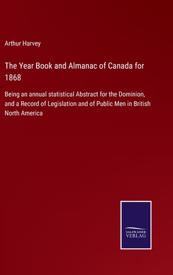 The Year Book and Almanac of Canada for 1868: Being an annual statistical Abstract for the Dominion, and a Record of Legislation and of Public Men in British North America - Harvey, Arthur