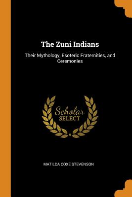 The Zuni Indians: Their Mythology, Esoteric Fraternities, and Ceremonies - Stevenson, Matilda Coxe