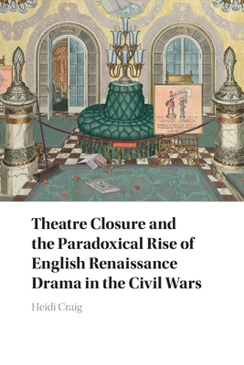 Theatre Closure and the Paradoxical Rise of English Renaissance Drama in the Civil Wars - Craig, Heidi