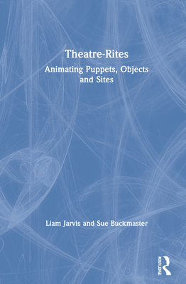 Theatre-Rites: Animating Puppets, Objects and Sites - Jarvis, Liam, and Buckmaster, Sue