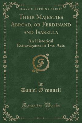 Their Majesties Abroad, or Ferdinand and Isabella: An Historical Extravaganza in Two Acts (Classic Reprint) - O'Connell, Daniel