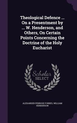 Theological Defence ... On a Presentment by ... W. Henderson, and Others, On Certain Points Concerning the Doctrine of the Holy Eucharist - Forbes, Alexander Penrose, and Henderson, William