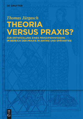 Theoria Versus Praxis?: Zur Entwicklung Eines Prinzipienwissens Im Bereich Der PRAXIS in Antike Und Sp?tantike - J?rgasch, Thomas