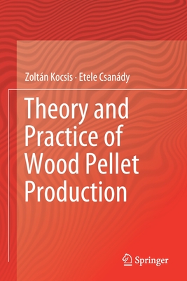 Theory and Practice of Wood Pellet Production - Kocsis, Zoltn, and Csandy, Etele