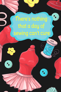There's Nothing That A Day Of Sewing Can't Cure: Sewing Notebook for Sewers or Quilters - Cute Handy Notepad or Planner for Needlework or Quilting Projects, Daily Journal or Diary, Shopping Lists, To Do List, Seamstress Gifts and Quilter Presents