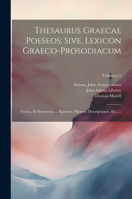 Thesaurus graecae poeseos; sive, Lexicon graeco-prosodiacum: Versus, et synonyma ... epitheta, phrases, descriptiones, &c. ...; Volumen 1 - Morell, Thomas 1703-1784, and John Adams Library (Boston Public Lib (Creator), and Adams, John 1735-1826 (Creator)