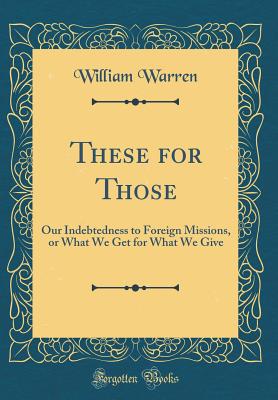 These for Those: Our Indebtedness to Foreign Missions, or What We Get for What We Give (Classic Reprint) - Warren, William