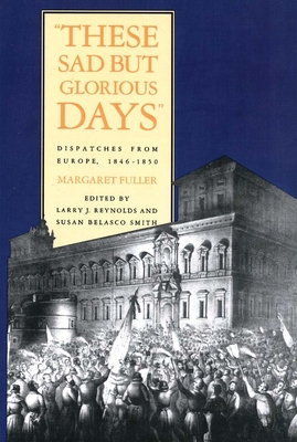 These Sad But Glorious Days: Dispatches from Europe, 1846-1850 - Fuller, Margaret, and Reynolds, Larry J (Editor), and Smith, Susan Belasco (Editor)