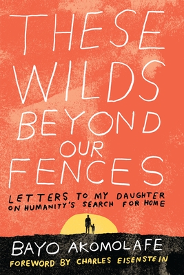 These Wilds Beyond Our Fences: Letters to My Daughter on Humanity's Search for Home - Akomolafe, Bayo, and Eisenstein, Charles (Foreword by)