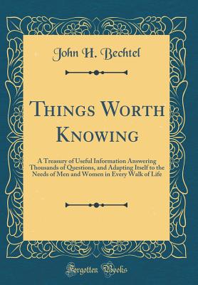 Things Worth Knowing: A Treasury of Useful Information Answering Thousands of Questions, and Adapting Itself to the Needs of Men and Women in Every Walk of Life (Classic Reprint) - Bechtel, John H