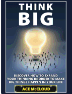 Think Big: Discover How To Expand Your Thinking In Order To Make Big Things Happen In Your Life