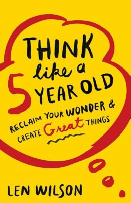 Think Like a 5 Year Old: Reclaim Your Wonder & Create Great Things - Wilson, Len