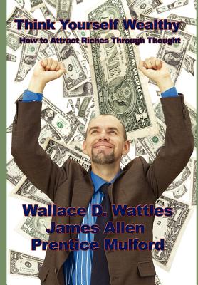 Think Yourself Wealthy: How to Attract Riches Through Thought - Wattles, Wallace D, and Allen, James, and Mulford, Prentice