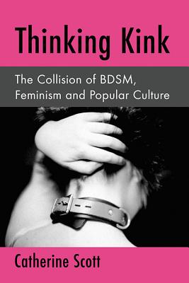 Thinking Kink: The Collision of BDSM, Feminism and Popular Culture - Scott, Catherine