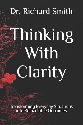 Thinking With Clarity: Transforming Everyday Situations into Remarkable Outcomes - Smith, Richard, Dr.