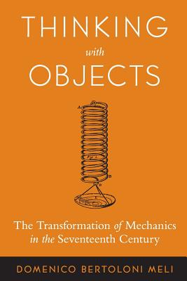 Thinking with Objects: The Transformation of Mechanics in the Seventeenth Century - Bertoloni Meli, Domenico