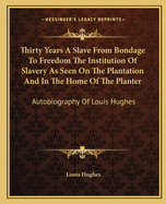 Thirty Years A Slave From Bondage To Freedom The Institution Of Slavery As Seen On The Plantation And In The Home Of The Planter: Autobiography Of Louis Hughes