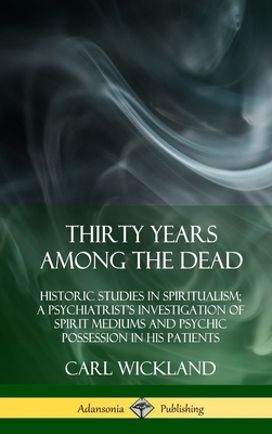 Thirty Years Among the Dead: Historic Studies in Spiritualism; A Psychiatrist's Investigation of Spirit Mediums and Psychic Possession in his Patients (Hardcover) - Wickland, Carl